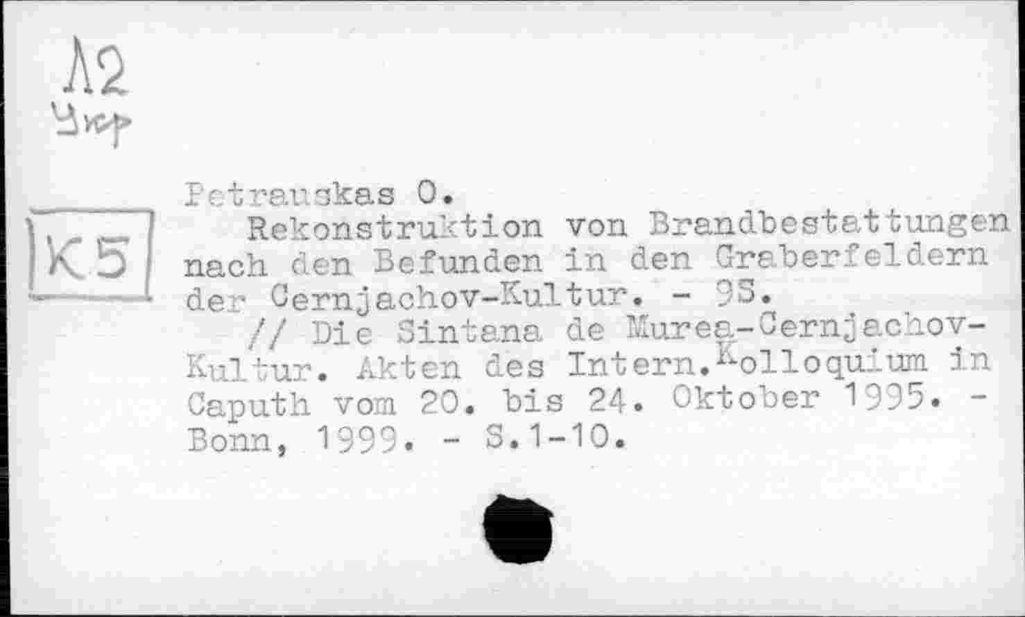 ﻿Pctrauskas О.
Rekonstruktion von Brandbestattungen nach den Befunden in den Gräberfeldern der Cernjachov-Kultur. - 95.
// Die Sintana de Murea-Cernjachov-Kultur. Akten des Intern.Kolloquium in Caputh vom 20. bis 24. Oktober 1995. -Bonn, 1999. - 5.1-10.